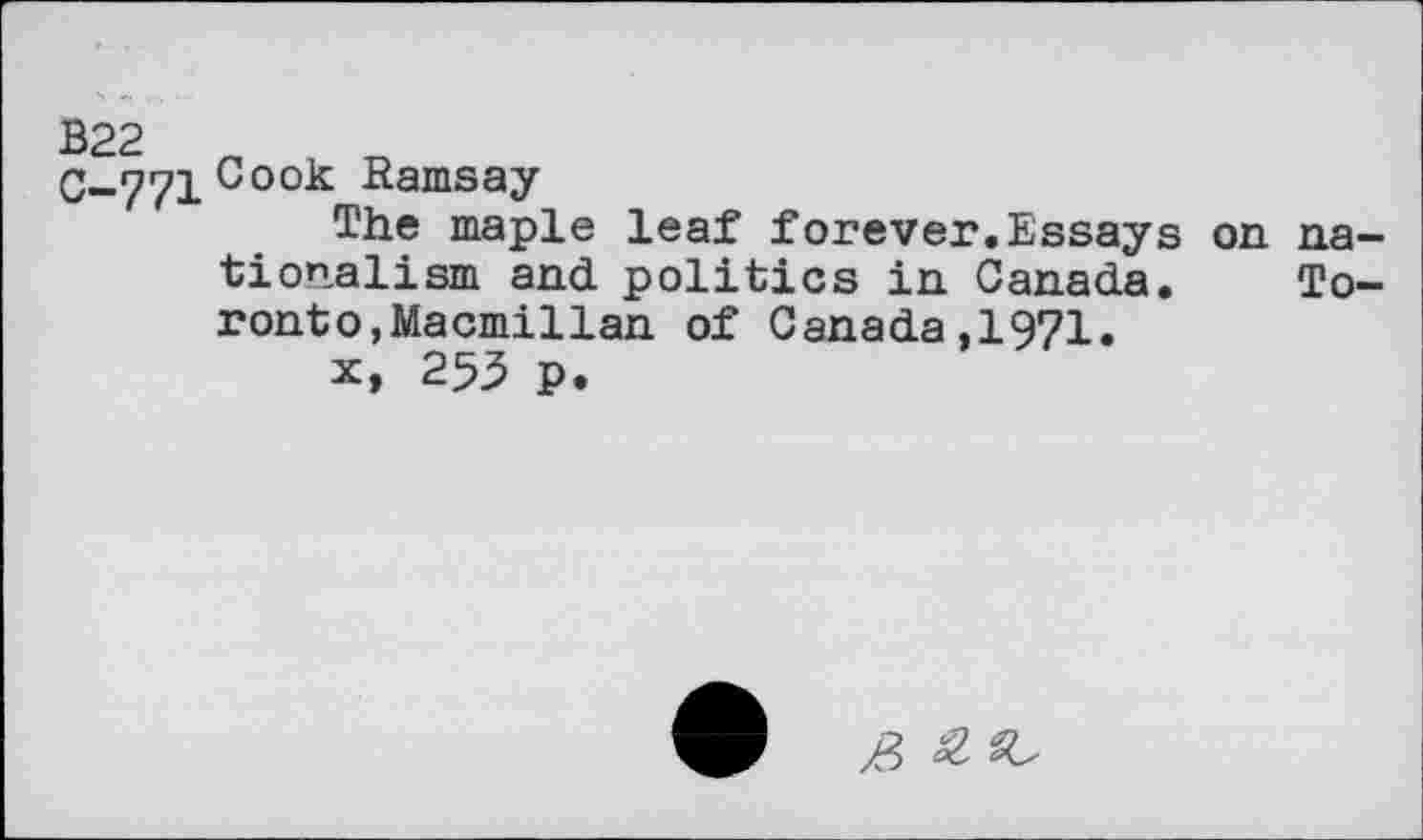 ﻿С-771Соок fîamS£>y
The maple leaf forever.Essays on nationalism and politics in Canada. Toronto, Macmillan of Canada,1971.
x, 255 p.